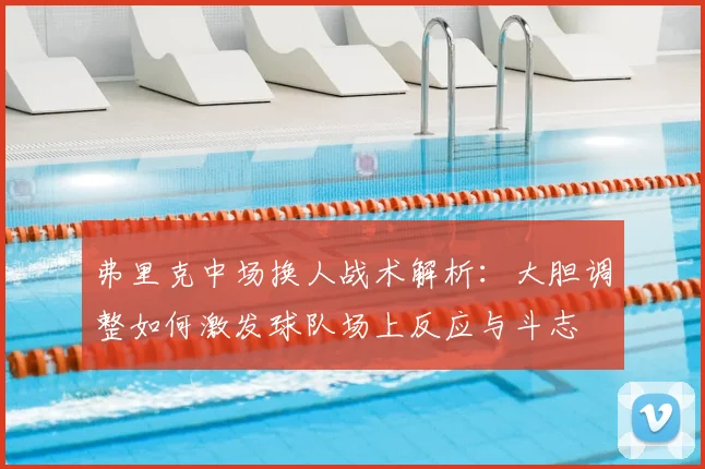 弗里克中场换人战术解析：大胆调整如何激发球队场上反应与斗志