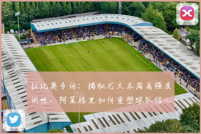 拉比奥专访：揭秘尤文本周高强度训练，阿莱格里如何重塑球队信心备战意甲
