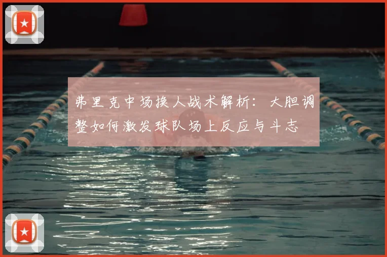 弗里克中场换人战术解析：大胆调整如何激发球队场上反应与斗志