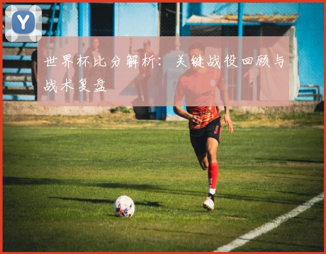 世界杯比分解析：关键战役回顾与战术复盘
