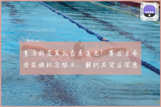 皇马新星莱瓦首秀高光！赛后亲承将装裱纪念球衣，解析其背后深意与操作步骤