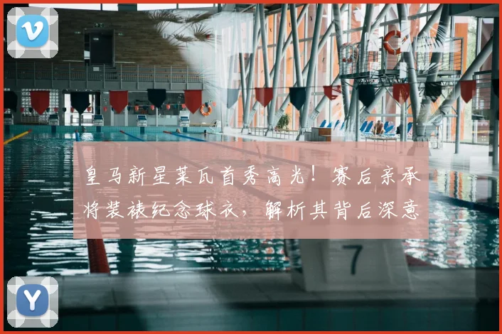 皇马新星莱瓦首秀高光！赛后亲承将装裱纪念球衣，解析其背后深意与操作步骤