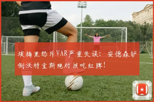 埃梅里怒斥VAR严重失误：安德森铲倒沃特金斯绝对该吃红牌！